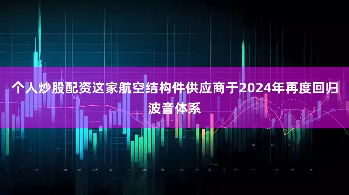 个人炒股配资这家航空结构件供应商于2024年再度回归波音体系