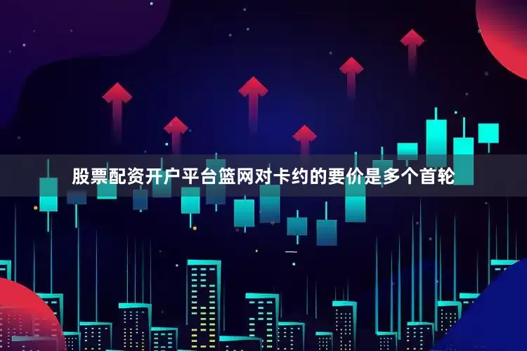 股票配资开户平台篮网对卡约的要价是多个首轮